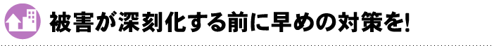 被害が深刻化する前に早めの対策を！